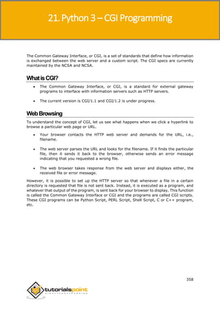 Python 3
358
The Common Gateway Interface, or CGI, is a set of standards that define how information
is exchanged between the web server and a custom script. The CGI specs are currently
maintained by the NCSA and NCSA.
WhatisCGI?
 The Common Gateway Interface, or CGI, is a standard for external gateway
programs to interface with information servers such as HTTP servers.
 The current version is CGI/1.1 and CGI/1.2 is under progress.
WebBrowsing
To understand the concept of CGI, let us see what happens when we click a hyperlink to
browse a particular web page or URL.
 Your browser contacts the HTTP web server and demands for the URL, i.e.,
filename.
 The web server parses the URL and looks for the filename. If it finds the particular
file, then it sends it back to the browser, otherwise sends an error message
indicating that you requested a wrong file.
 The web browser takes response from the web server and displays either, the
received file or error message.
However, it is possible to set up the HTTP server so that whenever a file in a certain
directory is requested that file is not sent back. Instead, it is executed as a program, and
whatever that output of the program, is sent back for your browser to display. This function
is called the Common Gateway Interface or CGI and the programs are called CGI scripts.
These CGI programs can be Python Script, PERL Script, Shell Script, C or C++ program,
etc.
21.Python 3 – CGI Programming
 