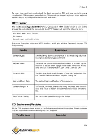 Python 3
361
By now, you must have understood the basic concept of CGI and you can write many
complicated CGI programs using Python. This script can interact with any other external
system also to exchange information such as RDBMS.
HTTPHeader
The line Content-type:text/htmlrnrn is part of HTTP header which is sent to the
browser to understand the content. All the HTTP header will be in the following form-
HTTP Field Name: Field Content
For Example
Content-type: text/htmlrnrn
There are few other important HTTP headers, which you will use frequently in your CGI
Programming.
Header Description
Content-type: A MIME string defining the format of the file being returned.
Example is Content-type:text/html
Expires: Date The date the information becomes invalid. It is used by the
browser to decide when a page needs to be refreshed. A valid
date string is in the format 01 Jan 1998 12:00:00 GMT.
Location: URL The URL that is returned instead of the URL requested. You
can use this field to redirect a request to any file.
Last-modified: Date The date of last modification of the resource.
Content-length: N The length, in bytes, of the data being returned. The browser
uses this value to report the estimated download time for a
file.
Set-Cookie: String Set the cookie passed through the string
CGIEnvironmentVariables
All the CGI programs have access to the following environment variables. These variables
play an important role while writing any CGI program.
Variable Name Description
 