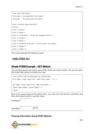 Python 3
364
# Get data from fields
first_name = form.getvalue('first_name')
last_name = form.getvalue('last_name')
print ("Content-type:text/html")
print()
print ("<html>)"
print ("<head>")
print ("<title>Hello - Second CGI Program</title>")
print ("</head>")
print ("<body>")
print ("<h2>Hello %s %s</h2>" % (first_name, last_name))
print ("</body>")
print ("</html>">)
This would generate the following result-
HelloZARAALI
SimpleFORMExample–GETMethod
This example passes two values using HTML FORM and submit button. We use the same
CGI script hello_get.py to handle this input.
<form action="/cgi-bin/hello_get.py" method="get">
First Name: <input type="text" name="first_name"> <br />
Last Name: <input type="text" name="last_name" />
<input type="submit" value="Submit" />
</form>
Here is the actual output of the above form, you enter the First and the Last Name and
then click submit button to see the result.
First Name:
Last Name:
Submit
Passing Information Using POST Method
 