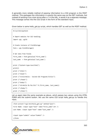 Python 3
365
A generally more reliable method of passing information to a CGI program is the POST
method. This packages the information in exactly the same way as the GET methods, but
instead of sending it as a text string after a ? in the URL, it sends it as a separate message.
This message comes into the CGI script in the form of the standard input.
Given below is same hello_get.py script, which handles GET as well as the POST method.
#!/usr/bin/python3
# Import modules for CGI handling
import cgi, cgitb
# Create instance of FieldStorage
form = cgi.FieldStorage()
# Get data from fields
first_name = form.getvalue('first_name')
last_name = form.getvalue('last_name')
print ("Content-type:text/html")
print()
print ("<html>")
print ("<head>")
print ("<title>Hello - Second CGI Program</title>")
print ("</head>")
print ("<body>")
print ("<h2>Hello %s %s</h2>" % (first_name, last_name))
print ("</body>")
print ("</html>")
Let us again take the same example as above, which passes two values using the HTML
FORM and the submit button. We use the same CGI script hello_get.py to handle this
input.
<form action="/cgi-bin/hello_get.py" method="post">
First Name: <input type="text" name="first_name"><br />
Last Name: <input type="text" name="last_name" />
<input type="submit" value="Submit" />
</form>
 