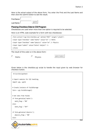 Python 3
366
Here is the actual output of the above form. You enter the First and the Last Name and
then click the submit button to see the result.
First Name:
Last Name:
Submit
Passing Checkbox Data to CGI Program
Checkboxes are used when more than one option is required to be selected.
Here is an HTML code example for a form with two checkboxes-
<form action="/cgi-bin/checkbox.py" method="POST" target="_blank">
<input type="checkbox" name="maths" value="on" /> Maths
<input type="checkbox" name="physics" value="on" /> Physics
<input type="submit" value="Select Subject" />
</form>
The result of this code is in the above form-
Maths Physics
Select Subject
Given below is the checkbox.cgi script to handle the input given by web browser for
checkbox button.
#!/usr/bin/python3
# Import modules for CGI handling
import cgi, cgitb
# Create instance of FieldStorage
form = cgi.FieldStorage()
# Get data from fields
if form.getvalue('maths'):
math_flag = "ON"
else:
math_flag = "OFF"
if form.getvalue('physics'):
physics_flag = "ON"
else:
 