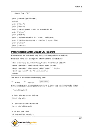 Python 3
367
physics_flag = "OFF"
print ("Content-type:text/html")
print()
print ("<html>")
print ("<head>")
print ("<title>Checkbox - Third CGI Program</title>")
print ("</head>")
print ("<body>")
print ("<h2> CheckBox Maths is : %s</h2>" % math_flag)
print ("<h2> CheckBox Physics is : %s</h2>" % physics_flag)
print ("</body>")
print ("</html>")
PassingRadioButtonDatatoCGIProgram
Radio Buttons are used when only one option is required to be selected.
Here is an HTML code example for a form with two radio buttons-
<form action="/cgi-bin/radiobutton.py" method="post" target="_blank">
<input type="radio" name="subject" value="maths" /> Maths
<input type="radio" name="subject" value="physics" /> Physics
<input type="submit" value="Select Subject" />
</form>
The result of this code is the following form-
Maths Physics
Select Subject
Below is radiobutton.py script to handle input given by web browser for radio button-
#!/usr/bin/python3
# Import modules for CGI handling
import cgi, cgitb
# Create instance of FieldStorage
form = cgi.FieldStorage()
# Get data from fields
if form.getvalue('subject'):
 