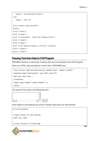 Python 3
368
subject = form.getvalue('subject')
else:
subject = "Not set"
print "Content-type:text/html")
print()
print ("<html>")
print ("<head>")
print ("<title>Radio - Fourth CGI Program</title>")
print ("</head>")
print ("<body>")
print ("<h2> Selected Subject is %s</h2>" % subject)
print ("</body>")
print ("</html>")
PassingTextAreaDatatoCGIProgram
TEXTAREA element is used when multiline text has to be passed to the CGI Program.
Here is an HTML code example for a form with a TEXTAREA box-
<form action="/cgi-bin/textarea.py" method="post" target="_blank">
<textarea name="textcontent" cols="40" rows="4">
Type your text here...
</textarea>
<input type="submit" value="Submit" />
</form>
The result of this code is the following form-
Submit
Given below is the textarea.cgi script to handle input given by web browser-
#!/usr/bin/python3
# Import modules for CGI handling
import cgi, cgitb
# Create instance of FieldStorage
 