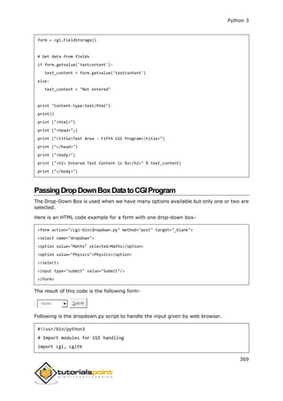 Python 3
369
form = cgi.FieldStorage()
# Get data from fields
if form.getvalue('textcontent'):
text_content = form.getvalue('textcontent')
else:
text_content = "Not entered"
print "Content-type:text/html")
print()
print ("<html>")
print ("<head>";)
print ("<title>Text Area - Fifth CGI Program</title>")
print ("</head>")
print ("<body>")
print ("<h2> Entered Text Content is %s</h2>" % text_content)
print ("</body>")
PassingDropDownBoxDatatoCGIProgram
The Drop-Down Box is used when we have many options available but only one or two are
selected.
Here is an HTML code example for a form with one drop-down box-
<form action="/cgi-bin/dropdown.py" method="post" target="_blank">
<select name="dropdown">
<option value="Maths" selected>Maths</option>
<option value="Physics">Physics</option>
</select>
<input type="submit" value="Submit"/>
</form>
The result of this code is the following form-
Maths Submit
Following is the dropdown.py script to handle the input given by web browser.
#!/usr/bin/python3
# Import modules for CGI handling
import cgi, cgitb
 