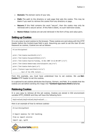 Python 3
371
 Domain: The domain name of your site.
 Path: The path to the directory or web page that sets the cookie. This may be
blank if you want to retrieve the cookie from any directory or page.
 Secure: If this field contains the word "secure", then the cookie may only be
retrieved with a secure server. If this field is blank, no such restriction exists.
 Name=Value: Cookies are set and retrieved in the form of key and value pairs.
SettingupCookies
It is very easy to send cookies to the browser. These cookies are sent along with the HTTP
Header before the Content-type field is sent. Assuming you want to set the User ID and
Password as cookies, Cookies are set as follows-
#!/usr/bin/python3
print ("Set-Cookie:UserID=XYZ;rn")
print ("Set-Cookie:Password=XYZ123;rn")
print ("Set-Cookie:Expires=Tuesday, 31-Dec-2007 23:12:40 GMT";rn")
print ("Set-Cookie:Domain=www.tutorialspoint.com;rn")
print ("Set-Cookie:Path=/perl;n")
print ("Content-type:text/htmlrnrn")
...........Rest of the HTML Content....
From this example, you must have understood how to set cookies. We use Set-
Cookie HTTP header to set the cookies.
It is optional to set cookies attributes like Expires, Domain, and Path. It is notable that the
cookies are set before sending the magic line "Content-type:text/htmlrnrn.
RetrievingCookies
It is very easy to retrieve all the set cookies. Cookies are stored in CGI environment
variable HTTP_COOKIE and they will have the following form-
key1=value1;key2=value2;key3=value3....
Here is an example of how to retrieve cookies-
#!/usr/bin/python3
# Import modules for CGI handling
from os import environ
import cgi, cgitb
 
