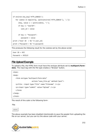 Python 3
372
if environ.has_key('HTTP_COOKIE'):
for cookie in map(strip, split(environ['HTTP_COOKIE'], ';')):
(key, value ) = split(cookie, '=');
if key == "UserID":
user_id = value
if key == "Password":
password = value
print ("User ID = %s" % user_id)
print ("Password = %s" % password)
This produces the following result for the cookies set by the above script-
User ID = XYZ
Password = XYZ123
FileUploadExample
To upload a file, the HTML form must have the enctype attribute set to multipart/form-
data. The input tag with the file type creates a "Browse" button.
<html>
<body>
<form enctype="multipart/form-data"
action="save_file.py" method="post">
<p>File: <input type="file" name="filename" /></p>
<p><input type="submit" value="Upload" /></p>
</form>
</body>
</html>
The result of this code is the following form-
File:
Upload
The above example has been disabled intentionally to save the people from uploading the
file on our server, but you can try the above code with your server.
 