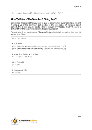 Python 3
374
fn = os.path.basename(fileitem.filename.replace("", "/" ))
HowToRaisea"FileDownload"DialogBox?
Sometimes, it is desired that you want to give an option where a user can click a link and
it will pop up a "File Download" dialogue box to the user instead of displaying actual
content. This is very easy and can be achieved through HTTP header. This HTTP header is
different from the header mentioned in the previous section.
For example, if you want make a FileName file downloadable from a given link, then its
syntax is as follows-
#!/usr/bin/python3
# HTTP Header
print ("Content-Type:application/octet-stream; name="FileName"rn")
print ("Content-Disposition: attachment; filename="FileName"rnn")
# Actual File Content will go hear.
fo = open("foo.txt", "rb")
str = fo.read()
print (str)
# Close opened file
fo.close()
 