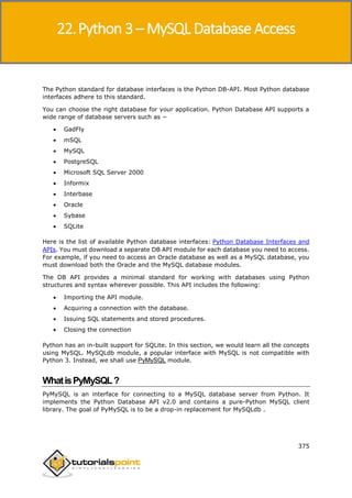 Python 3
375
The Python standard for database interfaces is the Python DB-API. Most Python database
interfaces adhere to this standard.
You can choose the right database for your application. Python Database API supports a
wide range of database servers such as −
 GadFly
 mSQL
 MySQL
 PostgreSQL
 Microsoft SQL Server 2000
 Informix
 Interbase
 Oracle
 Sybase
 SQLite
Here is the list of available Python database interfaces: Python Database Interfaces and
APIs. You must download a separate DB API module for each database you need to access.
For example, if you need to access an Oracle database as well as a MySQL database, you
must download both the Oracle and the MySQL database modules.
The DB API provides a minimal standard for working with databases using Python
structures and syntax wherever possible. This API includes the following:
 Importing the API module.
 Acquiring a connection with the database.
 Issuing SQL statements and stored procedures.
 Closing the connection
Python has an in-built support for SQLite. In this section, we would learn all the concepts
using MySQL. MySQLdb module, a popular interface with MySQL is not compatible with
Python 3. Instead, we shall use PyMySQL module.
WhatisPyMySQL?
PyMySQL is an interface for connecting to a MySQL database server from Python. It
implements the Python Database API v2.0 and contains a pure-Python MySQL client
library. The goal of PyMySQL is to be a drop-in replacement for MySQLdb .
22.Python 3 – MySQL Database Access
 
