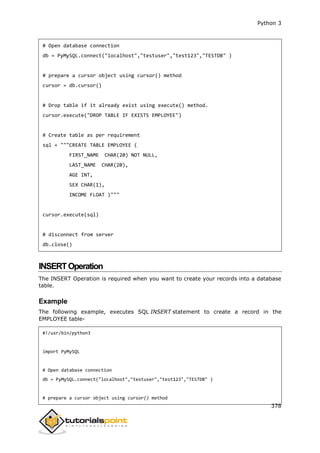 Python 3
378
# Open database connection
db = PyMySQL.connect("localhost","testuser","test123","TESTDB" )
# prepare a cursor object using cursor() method
cursor = db.cursor()
# Drop table if it already exist using execute() method.
cursor.execute("DROP TABLE IF EXISTS EMPLOYEE")
# Create table as per requirement
sql = """CREATE TABLE EMPLOYEE (
FIRST_NAME CHAR(20) NOT NULL,
LAST_NAME CHAR(20),
AGE INT,
SEX CHAR(1),
INCOME FLOAT )"""
cursor.execute(sql)
# disconnect from server
db.close()
INSERTOperation
The INSERT Operation is required when you want to create your records into a database
table.
Example
The following example, executes SQL INSERT statement to create a record in the
EMPLOYEE table-
#!/usr/bin/python3
import PyMySQL
# Open database connection
db = PyMySQL.connect("localhost","testuser","test123","TESTDB" )
# prepare a cursor object using cursor() method
 