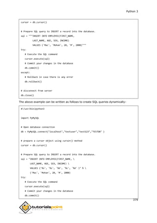 Python 3
379
cursor = db.cursor()
# Prepare SQL query to INSERT a record into the database.
sql = """INSERT INTO EMPLOYEE(FIRST_NAME,
LAST_NAME, AGE, SEX, INCOME)
VALUES ('Mac', 'Mohan', 20, 'M', 2000)"""
try:
# Execute the SQL command
cursor.execute(sql)
# Commit your changes in the database
db.commit()
except:
# Rollback in case there is any error
db.rollback()
# disconnect from server
db.close()
The above example can be written as follows to create SQL queries dynamically-
#!/usr/bin/python3
import PyMySQL
# Open database connection
db = PyMySQL.connect("localhost","testuser","test123","TESTDB" )
# prepare a cursor object using cursor() method
cursor = db.cursor()
# Prepare SQL query to INSERT a record into the database.
sql = "INSERT INTO EMPLOYEE(FIRST_NAME, 
LAST_NAME, AGE, SEX, INCOME) 
VALUES ('%s', '%s', '%d', '%c', '%d' )" % 
('Mac', 'Mohan', 20, 'M', 2000)
try:
# Execute the SQL command
cursor.execute(sql)
# Commit your changes in the database
db.commit()
 