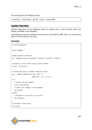 Python 3
382
This will produce the following result-
fname=Mac, lname=Mohan, age=20, sex=M, income=2000
UpdateOperation
UPDATE Operation on any database means to update one or more records, which are
already available in the database.
The following procedure updates all the records having SEX as 'M'. Here, we increase the
AGE of all the males by one year.
Example
#!/usr/bin/python3
import PyMySQL
# Open database connection
db = PyMySQL.connect("localhost","testuser","test123","TESTDB" )
# prepare a cursor object using cursor() method
cursor = db.cursor()
# Prepare SQL query to UPDATE required records
sql = "UPDATE EMPLOYEE SET AGE = AGE + 1
WHERE SEX = '%c'" % ('M')
try:
# Execute the SQL command
cursor.execute(sql)
# Commit your changes in the database
db.commit()
except:
# Rollback in case there is any error
db.rollback()
# disconnect from server
db.close()
 