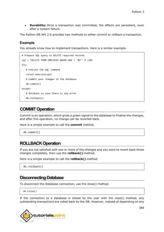 Python 3
384
 Durability: Once a transaction was committed, the effects are persistent, even
after a system failure.
The Python DB API 2.0 provides two methods to either commit or rollback a transaction.
Example
You already know how to implement transactions. Here is a similar example-
# Prepare SQL query to DELETE required records
sql = "DELETE FROM EMPLOYEE WHERE AGE > '%d'" % (20)
try:
# Execute the SQL command
cursor.execute(sql)
# Commit your changes in the database
db.commit()
except:
# Rollback in case there is any error
db.rollback()
COMMITOperation
Commit is an operation, which gives a green signal to the database to finalize the changes,
and after this operation, no change can be reverted back.
Here is a simple example to call the commit method.
db.commit()
ROLLBACKOperation
If you are not satisfied with one or more of the changes and you want to revert back those
changes completely, then use the rollback() method.
Here is a simple example to call the rollback() method.
db.rollback()
DisconnectingDatabase
To disconnect the Database connection, use the close() method.
db.close()
If the connection to a database is closed by the user with the close() method, any
outstanding transactions are rolled back by the DB. However, instead of depending on any
 