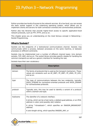 Python 3
387
Python provides two levels of access to the network services. At a low level, you can access
the basic socket support in the underlying operating system, which allows you to
implement clients and servers for both connection-oriented and connectionless protocols.
Python also has libraries that provide higher-level access to specific application-level
network protocols, such as FTP, HTTP, and so on.
This chapter gives you an understanding on the most famous concept in Networking -
Socket Programming.
WhatisSockets?
Sockets are the endpoints of a bidirectional communications channel. Sockets may
communicate within a process, between processes on the same machine, or between
processes on different continents.
Sockets may be implemented over a number of different channel types: Unix domain
sockets, TCP, UDP, and so on. The socket library provides specific classes for handling the
common transports as well as a generic interface for handling the rest.
Sockets have their own vocabulary-
Term Description
domain The family of protocols that is used as the transport mechanism. These
values are constants such as AF_INET, PF_INET, PF_UNIX, PF_X25,
and so on.
type The type of communications between the two endpoints, typically
SOCK_STREAM for connection-oriented protocols and SOCK_DGRAM
for connectionless protocols.
protocol Typically zero, this may be used to identify a variant of a protocol
within a domain and type.
hostname The identifier of a network interface:
A string, which can be a host name, a dotted-quad address, or an IPV6
address in colon (and possibly dot) notation
A string "<broadcast>", which specifies an INADDR_BROADCAST
address.
A zero-length string, which specifies INADDR_ANY, or
23.Python 3 – Network Programming
 