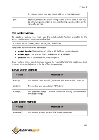 Python 3
388
An Integer, interpreted as a binary address in host byte order.
port Each server listens for clients calling on one or more ports. A port may
be a Fixnum port number, a string containing a port number, or the
name of a service.
The socket Module
To create a socket, you must use the socket.socket() function available in the
socket module, which has the general syntax-
s = socket.socket (socket_family, socket_type, protocol=0)
Here is the description of the parameters-
 socket_family: This is either AF_UNIX or AF_INET, as explained earlier.
 socket_type: This is either SOCK_STREAM or SOCK_DGRAM.
 protocol: This is usually left out, defaulting to 0.
Once you have socket object, then you can use the required functions to create your client
or server program. Following is the list of functions required-
ServerSocketMethods
Method Description
s.bind() This method binds address (hostname, port number pair) to socket.
s.listen() This method sets up and start TCP listener.
s.accept() This passively accept TCP client connection, waiting until connection
arrives (blocking).
ClientSocketMethods
Method Description
s.connect() This method actively initiates TCP server connection.
 
