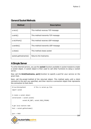 Python 3
389
GeneralSocketMethods
Method Description
s.recv() This method receives TCP message
s.send() This method transmits TCP message
s.recvfrom() This method receives UDP message
s.sendto() This method transmits UDP message
s.close() This method closes socket
socket.gethostname() Returns the hostname.
ASimpleServer
To write Internet servers, we use the socket function available in socket module to create
a socket object. A socket object is then used to call other functions to setup a socket
server.
Now call the bind(hostname, port) function to specify a port for your service on the
given host.
Next, call the accept method of the returned object. This method waits until a client
connects to the port you specified, and then returns a connection object that represents
the connection to that client.
#!/usr/bin/python3 # This is server.py file
import socket
# create a socket object
serversocket = socket.socket(
socket.AF_INET, socket.SOCK_STREAM)
# get local machine name
host = socket.gethostname()
port = 9999
 