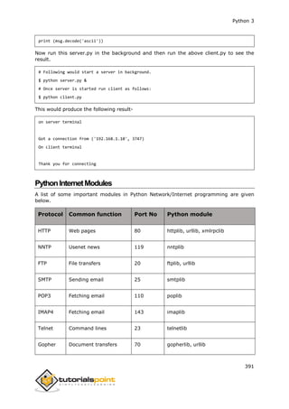 Python 3
391
print (msg.decode('ascii'))
Now run this server.py in the background and then run the above client.py to see the
result.
# Following would start a server in background.
$ python server.py &
# Once server is started run client as follows:
$ python client.py
This would produce the following result-
on server terminal
Got a connection from ('192.168.1.10', 3747)
On client terminal
Thank you for connecting
PythonInternetModules
A list of some important modules in Python Network/Internet programming are given
below.
Protocol Common function Port No Python module
HTTP Web pages 80 httplib, urllib, xmlrpclib
NNTP Usenet news 119 nntplib
FTP File transfers 20 ftplib, urllib
SMTP Sending email 25 smtplib
POP3 Fetching email 110 poplib
IMAP4 Fetching email 143 imaplib
Telnet Command lines 23 telnetlib
Gopher Document transfers 70 gopherlib, urllib
 