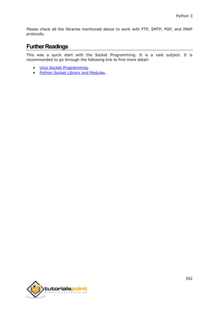 Python 3
392
Please check all the libraries mentioned above to work with FTP, SMTP, POP, and IMAP
protocols.
FurtherReadings
This was a quick start with the Socket Programming. It is a vast subject. It is
recommended to go through the following link to find more detail-
 Unix Socket Programming.
 Python Socket Library and Modules.
 