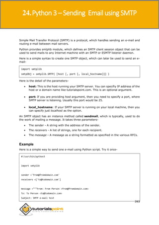 Python 3
393
Simple Mail Transfer Protocol (SMTP) is a protocol, which handles sending an e-mail and
routing e-mail between mail servers.
Python provides smtplib module, which defines an SMTP client session object that can be
used to send mails to any Internet machine with an SMTP or ESMTP listener daemon.
Here is a simple syntax to create one SMTP object, which can later be used to send an e-
mail-
import smtplib
smtpObj = smtplib.SMTP( [host [, port [, local_hostname]]] )
Here is the detail of the parameters-
 host: This is the host running your SMTP server. You can specifiy IP address of the
host or a domain name like tutorialspoint.com. This is an optional argument.
 port: If you are providing host argument, then you need to specify a port, where
SMTP server is listening. Usually this port would be 25.
 local_hostname: If your SMTP server is running on your local machine, then you
can specify just localhost as the option.
An SMTP object has an instance method called sendmail, which is typically, used to do
the work of mailing a message. It takes three parameters-
 The sender - A string with the address of the sender.
 The receivers - A list of strings, one for each recipient.
 The message - A message as a string formatted as specified in the various RFCs.
Example
Here is a simple way to send one e-mail using Python script. Try it once-
#!/usr/bin/python3
import smtplib
sender ='from@fromdomain.com'
receivers =['to@todomain.com']
message ="""From: From Person <from@fromdomain.com>
To: To Person <to@todomain.com>
Subject: SMTP e-mail test
24.Python 3 – Sending Email using SMTP
 