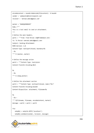 Python 3
396
encodedcontent = base64.b64encode(filecontent) # base64
sender = 'webmaster@tutorialpoint.com'
reciever = 'amrood.admin@gmail.com'
marker = "AUNIQUEMARKER"
body ="""
This is a test email to send an attachement.
"""
# Define the main headers.
part1 = """From: From Person <me@fromdomain.net>
To: To Person <amrood.admin@gmail.com>
Subject: Sending Attachement
MIME-Version: 1.0
Content-Type: multipart/mixed; boundary=%s
--%s
""" % (marker, marker)
# Define the message action
part2 = """Content-Type: text/plain
Content-Transfer-Encoding:8bit
%s
--%s
""" % (body,marker)
# Define the attachment section
part3 = """Content-Type: multipart/mixed; name="%s"
Content-Transfer-Encoding:base64
Content-Disposition: attachment; filename=%s
%s
--%s--
""" %(filename, filename, encodedcontent, marker)
message = part1 + part2 + part3
try:
smtpObj = smtplib.SMTP('localhost')
smtpObj.sendmail(sender, reciever, message)
 