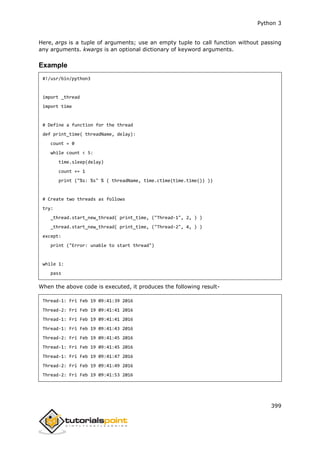 Python 3
399
Here, args is a tuple of arguments; use an empty tuple to call function without passing
any arguments. kwargs is an optional dictionary of keyword arguments.
Example
#!/usr/bin/python3
import _thread
import time
# Define a function for the thread
def print_time( threadName, delay):
count = 0
while count < 5:
time.sleep(delay)
count += 1
print ("%s: %s" % ( threadName, time.ctime(time.time()) ))
# Create two threads as follows
try:
_thread.start_new_thread( print_time, ("Thread-1", 2, ) )
_thread.start_new_thread( print_time, ("Thread-2", 4, ) )
except:
print ("Error: unable to start thread")
while 1:
pass
When the above code is executed, it produces the following result-
Thread-1: Fri Feb 19 09:41:39 2016
Thread-2: Fri Feb 19 09:41:41 2016
Thread-1: Fri Feb 19 09:41:41 2016
Thread-1: Fri Feb 19 09:41:43 2016
Thread-2: Fri Feb 19 09:41:45 2016
Thread-1: Fri Feb 19 09:41:45 2016
Thread-1: Fri Feb 19 09:41:47 2016
Thread-2: Fri Feb 19 09:41:49 2016
Thread-2: Fri Feb 19 09:41:53 2016
 