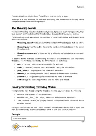 Python 3
400
Program goes in an infinite loop. You will have to press ctrl-c to stop.
Although it is very effective for low-level threading, the thread module is very limited
compared to the newer threading module.
The Threading Module
The newer threading module included with Python 2.4 provides much more powerful, high-
level support for threads than the thread module discussed in the previous section.
The threading module exposes all the methods of the thread module and provides some
additional methods:
 threading.activeCount(): Returns the number of thread objects that are active.
 threading.currentThread(): Returns the number of thread objects in the caller's
thread control.
 threading.enumerate(): Returns a list of all the thread objects that are currently
active.
In addition to the methods, the threading module has the Thread class that implements
threading. The methods provided by the Thread class are as follows:
 run(): The run() method is the entry point for a thread.
 start(): The start() method starts a thread by calling the run method.
 join([time]): The join() waits for threads to terminate.
 isAlive(): The isAlive() method checks whether a thread is still executing.
 getName(): The getName() method returns the name of a thread.
 setName(): The setName() method sets the name of a thread.
CreatingThreadUsing Threading Module
To implement a new thread using the threading module, you have to do the following −
 Define a new subclass of the Thread class.
 Override the __init__(self [,args]) method to add additional arguments.
 Then, override the run(self [,args]) method to implement what the thread should
do when started.
Once you have created the new Thread subclass, you can create an instance of it and then
start a new thread by invoking the start(), which in turn calls the run()method.
Example
#!/usr/bin/python3
 