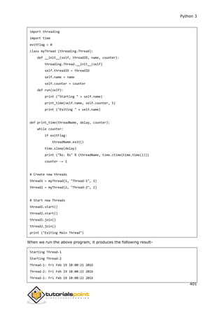 Python 3
401
import threading
import time
exitFlag = 0
class myThread (threading.Thread):
def __init__(self, threadID, name, counter):
threading.Thread.__init__(self)
self.threadID = threadID
self.name = name
self.counter = counter
def run(self):
print ("Starting " + self.name)
print_time(self.name, self.counter, 5)
print ("Exiting " + self.name)
def print_time(threadName, delay, counter):
while counter:
if exitFlag:
threadName.exit()
time.sleep(delay)
print ("%s: %s" % (threadName, time.ctime(time.time())))
counter -= 1
# Create new threads
thread1 = myThread(1, "Thread-1", 1)
thread2 = myThread(2, "Thread-2", 2)
# Start new Threads
thread1.start()
thread2.start()
thread1.join()
thread2.join()
print ("Exiting Main Thread")
When we run the above program, it produces the following result-
Starting Thread-1
Starting Thread-2
Thread-1: Fri Feb 19 10:00:21 2016
Thread-2: Fri Feb 19 10:00:22 2016
Thread-1: Fri Feb 19 10:00:22 2016
 