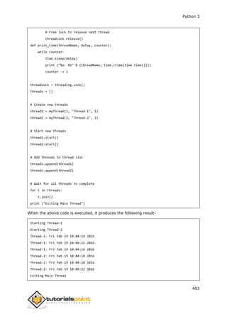 Python 3
403
# Free lock to release next thread
threadLock.release()
def print_time(threadName, delay, counter):
while counter:
time.sleep(delay)
print ("%s: %s" % (threadName, time.ctime(time.time())))
counter -= 1
threadLock = threading.Lock()
threads = []
# Create new threads
thread1 = myThread(1, "Thread-1", 1)
thread2 = myThread(2, "Thread-2", 2)
# Start new Threads
thread1.start()
thread2.start()
# Add threads to thread list
threads.append(thread1)
threads.append(thread2)
# Wait for all threads to complete
for t in threads:
t.join()
print ("Exiting Main Thread")
When the above code is executed, it produces the following result-
Starting Thread-1
Starting Thread-2
Thread-1: Fri Feb 19 10:04:14 2016
Thread-1: Fri Feb 19 10:04:15 2016
Thread-1: Fri Feb 19 10:04:16 2016
Thread-2: Fri Feb 19 10:04:18 2016
Thread-2: Fri Feb 19 10:04:20 2016
Thread-2: Fri Feb 19 10:04:22 2016
Exiting Main Thread
 