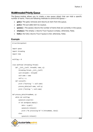 Python 3
404
MultithreadedPriorityQueue
The Queue module allows you to create a new queue object that can hold a specific
number of items. There are following methods to control the Queue −
 get(): The get() removes and returns an item from the queue.
 put(): The put adds item to a queue.
 qsize() : The qsize() returns the number of items that are currently in the queue.
 empty(): The empty( ) returns True if queue is empty; otherwise, False.
 full(): the full() returns True if queue is full; otherwise, False.
Example
#!/usr/bin/python3
import queue
import threading
import time
exitFlag = 0
class myThread (threading.Thread):
def __init__(self, threadID, name, q):
threading.Thread.__init__(self)
self.threadID = threadID
self.name = name
self.q = q
def run(self):
print ("Starting " + self.name)
process_data(self.name, self.q)
print ("Exiting " + self.name)
def process_data(threadName, q):
while not exitFlag:
queueLock.acquire()
if not workQueue.empty():
data = q.get()
queueLock.release()
print ("%s processing %s" % (threadName, data))
else:
queueLock.release()
 