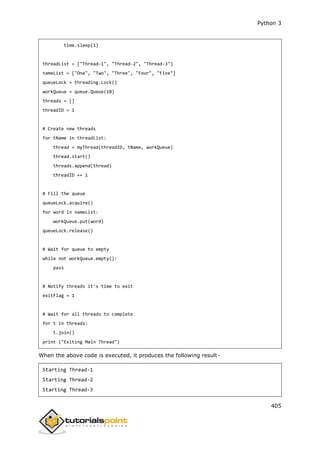 Python 3
405
time.sleep(1)
threadList = ["Thread-1", "Thread-2", "Thread-3"]
nameList = ["One", "Two", "Three", "Four", "Five"]
queueLock = threading.Lock()
workQueue = queue.Queue(10)
threads = []
threadID = 1
# Create new threads
for tName in threadList:
thread = myThread(threadID, tName, workQueue)
thread.start()
threads.append(thread)
threadID += 1
# Fill the queue
queueLock.acquire()
for word in nameList:
workQueue.put(word)
queueLock.release()
# Wait for queue to empty
while not workQueue.empty():
pass
# Notify threads it's time to exit
exitFlag = 1
# Wait for all threads to complete
for t in threads:
t.join()
print ("Exiting Main Thread")
When the above code is executed, it produces the following result-
Starting Thread-1
Starting Thread-2
Starting Thread-3
 
