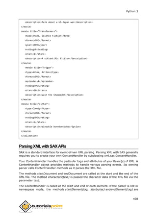 Python 3
408
<description>Talk about a US-Japan war</description>
</movie>
<movie title="Transformers">
<type>Anime, Science Fiction</type>
<format>DVD</format>
<year>1989</year>
<rating>R</rating>
<stars>8</stars>
<description>A schientific fiction</description>
</movie>
<movie title="Trigun">
<type>Anime, Action</type>
<format>DVD</format>
<episodes>4</episodes>
<rating>PG</rating>
<stars>10</stars>
<description>Vash the Stampede!</description>
</movie>
<movie title="Ishtar">
<type>Comedy</type>
<format>VHS</format>
<rating>PG</rating>
<stars>2</stars>
<description>Viewable boredom</description>
</movie>
</collection>
ParsingXMLwithSAXAPIs
SAX is a standard interface for event-driven XML parsing. Parsing XML with SAX generally
requires you to create your own ContentHandler by subclassing xml.sax.ContentHandler.
Your ContentHandler handles the particular tags and attributes of your flavor(s) of XML. A
ContentHandler object provides methods to handle various parsing events. Its owning
parser calls ContentHandler methods as it parses the XML file.
The methods startDocument and endDocument are called at the start and the end of the
XML file. The method characters(text) is passed the character data of the XML file via the
parameter text.
The ContentHandler is called at the start and end of each element. If the parser is not in
namespace mode, the methods startElement(tag, attributes) andendElement(tag) are
 