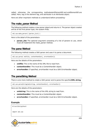 Python 3
409
called; otherwise, the corresponding methodsstartElementNS and endElementNS are
called. Here, tag is the element tag, and attributes is an Attributes object.
Here are other important methods to understand before proceeding-
The make_parser Method
The following method creates a new parser object and returns it. The parser object created
will be of the first parser type, the system finds.
xml.sax.make_parser( [parser_list] )
Here is the detail of the parameters-
 parser_list: The optional argument consisting of a list of parsers to use, which
must all implement the make_parser method.
The parse Method
The following method creates a SAX parser and uses it to parse a document.
xml.sax.parse( xmlfile, contenthandler[, errorhandler])
Here are the details of the parameters-
 xmlfile: This is the name of the XML file to read from.
 contenthandler: This must be a ContentHandler object.
 errorhandler: If specified, errorhandler must be a SAX ErrorHandler object.
The parseString Method
There is one more method to create a SAX parser and to parse the specifiedXML string.
xml.sax.parseString(xmlstring, contenthandler[, errorhandler])
Here are the details of the parameters-
 xmlstring: This is the name of the XML string to read from.
 contenthandler: This must be a ContentHandler object.
 errorhandler: If specified, errorhandler must be a SAX ErrorHandler object.
Example
#!/usr/bin/python3
import xml.sax
 