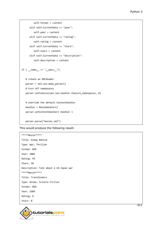 Python 3
411
self.format = content
elif self.CurrentData == "year":
self.year = content
elif self.CurrentData == "rating":
self.rating = content
elif self.CurrentData == "stars":
self.stars = content
elif self.CurrentData == "description":
self.description = content
if ( __name__ == "__main__"):
# create an XMLReader
parser = xml.sax.make_parser()
# turn off namepsaces
parser.setFeature(xml.sax.handler.feature_namespaces, 0)
# override the default ContextHandler
Handler = MovieHandler()
parser.setContentHandler( Handler )
parser.parse("movies.xml")
This would produce the following result-
*****Movie*****
Title: Enemy Behind
Type: War, Thriller
Format: DVD
Year: 2003
Rating: PG
Stars: 10
Description: Talk about a US-Japan war
*****Movie*****
Title: Transformers
Type: Anime, Science Fiction
Format: DVD
Year: 1989
Rating: R
Stars: 8
 