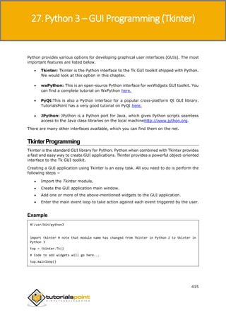 Python 3
415
Python provides various options for developing graphical user interfaces (GUIs). The most
important features are listed below.
 Tkinter: Tkinter is the Python interface to the Tk GUI toolkit shipped with Python.
We would look at this option in this chapter.
 wxPython: This is an open-source Python interface for wxWidgets GUI toolkit. You
can find a complete tutorial on WxPython here.
 PyQt:This is also a Python interface for a popular cross-platform Qt GUI library.
TutorialsPoint has a very good tutorial on PyQt here.
 JPython: JPython is a Python port for Java, which gives Python scripts seamless
access to the Java class libraries on the local machinehttp://www.jython.org.
There are many other interfaces available, which you can find them on the net.
TkinterProgramming
Tkinter is the standard GUI library for Python. Python when combined with Tkinter provides
a fast and easy way to create GUI applications. Tkinter provides a powerful object-oriented
interface to the Tk GUI toolkit.
Creating a GUI application using Tkinter is an easy task. All you need to do is perform the
following steps −
 Import the Tkinter module.
 Create the GUI application main window.
 Add one or more of the above-mentioned widgets to the GUI application.
 Enter the main event loop to take action against each event triggered by the user.
Example
#!/usr/bin/python3
import tkinter # note that module name has changed from Tkinter in Python 2 to tkinter in
Python 3
top = tkinter.Tk()
# Code to add widgets will go here...
top.mainloop()
27.Python 3 – GUI Programming (Tkinter)
 