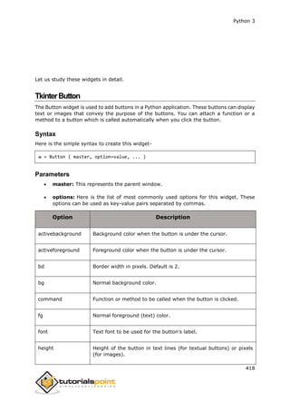 Python 3
418
Let us study these widgets in detail.
TkinterButton
The Button widget is used to add buttons in a Python application. These buttons can display
text or images that convey the purpose of the buttons. You can attach a function or a
method to a button which is called automatically when you click the button.
Syntax
Here is the simple syntax to create this widget-
w = Button ( master, option=value, ... )
Parameters
 master: This represents the parent window.
 options: Here is the list of most commonly used options for this widget. These
options can be used as key-value pairs separated by commas.
Option Description
activebackground Background color when the button is under the cursor.
activeforeground Foreground color when the button is under the cursor.
bd Border width in pixels. Default is 2.
bg Normal background color.
command Function or method to be called when the button is clicked.
fg Normal foreground (text) color.
font Text font to be used for the button's label.
height Height of the button in text lines (for textual buttons) or pixels
(for images).
 