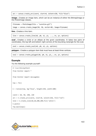 Python 3
422
arc = canvas.create_arc(coord, start=0, extent=150, fill="blue")
image . Creates an image item, which can be an instance of either the BitmapImage or
the PhotoImage classes.
filename = PhotoImage(file = "sunshine.gif")
image = canvas.create_image(50, 50, anchor=NE, image=filename)
line . Creates a line item.
line = canvas.create_line(x0, y0, x1, y1, ..., xn, yn, options)
oval . Creates a circle or an ellipse at the given coordinates. It takes two pairs of
coordinates; the top left and bottom right corners of the bounding rectangle for the oval.
oval = canvas.create_oval(x0, y0, x1, y1, options)
polygon . Creates a polygon item that must have at least three vertices.
oval = canvas.create_polygon(x0, y0, x1, y1,...xn, yn, options)
Example
Try the following example yourself-
# !/usr/bin/python3
from tkinter import *
from tkinter import messagebox
top = Tk()
C = Canvas(top, bg="blue", height=250, width=300)
coord = 10, 50, 240, 210
arc = C.create_arc(coord, start=0, extent=150, fill="red")
line = C.create_line(10,10,200,200,fill='white')
C.pack()
Top.mainloop()
 