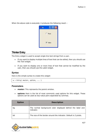 Python 3
427
When the above code is executed, it produces the following result –
TkinterEntry
The Entry widget is used to accept single-line text strings from a user.
 If you want to display multiple lines of text that can be edited, then you should use
the Text widget.
 If you want to display one or more lines of text that cannot be modified by the
user, then you should use the Label widget.
Syntax
Here is the simple syntax to create this widget-
w = Entry( master, option, ... )
Parameters
 master: This represents the parent window.
 options: Here is the list of most commonly used options for this widget. These
options can be used as key-value pairs separated by commas.
Option Description
bg The normal background color displayed behind the label and
indicator.
bd The size of the border around the indicator. Default is 2 pixels.
 