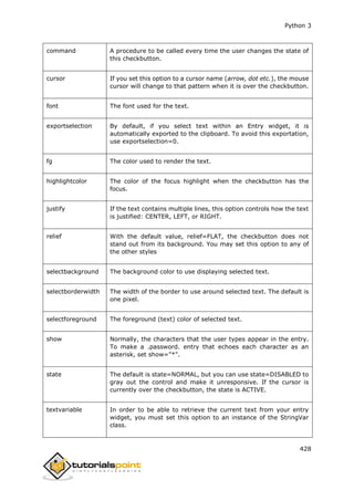 Python 3
428
command A procedure to be called every time the user changes the state of
this checkbutton.
cursor If you set this option to a cursor name (arrow, dot etc.), the mouse
cursor will change to that pattern when it is over the checkbutton.
font The font used for the text.
exportselection By default, if you select text within an Entry widget, it is
automatically exported to the clipboard. To avoid this exportation,
use exportselection=0.
fg The color used to render the text.
highlightcolor The color of the focus highlight when the checkbutton has the
focus.
justify If the text contains multiple lines, this option controls how the text
is justified: CENTER, LEFT, or RIGHT.
relief With the default value, relief=FLAT, the checkbutton does not
stand out from its background. You may set this option to any of
the other styles
selectbackground The background color to use displaying selected text.
selectborderwidth The width of the border to use around selected text. The default is
one pixel.
selectforeground The foreground (text) color of selected text.
show Normally, the characters that the user types appear in the entry.
To make a .password. entry that echoes each character as an
asterisk, set show="*".
state The default is state=NORMAL, but you can use state=DISABLED to
gray out the control and make it unresponsive. If the cursor is
currently over the checkbutton, the state is ACTIVE.
textvariable In order to be able to retrieve the current text from your entry
widget, you must set this option to an instance of the StringVar
class.
 