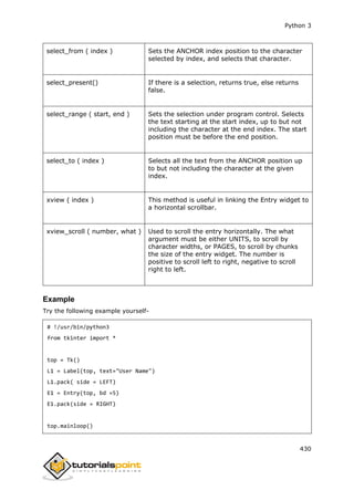 Python 3
430
select_from ( index ) Sets the ANCHOR index position to the character
selected by index, and selects that character.
select_present() If there is a selection, returns true, else returns
false.
select_range ( start, end ) Sets the selection under program control. Selects
the text starting at the start index, up to but not
including the character at the end index. The start
position must be before the end position.
select_to ( index ) Selects all the text from the ANCHOR position up
to but not including the character at the given
index.
xview ( index ) This method is useful in linking the Entry widget to
a horizontal scrollbar.
xview_scroll ( number, what ) Used to scroll the entry horizontally. The what
argument must be either UNITS, to scroll by
character widths, or PAGES, to scroll by chunks
the size of the entry widget. The number is
positive to scroll left to right, negative to scroll
right to left.
Example
Try the following example yourself-
# !/usr/bin/python3
from tkinter import *
top = Tk()
L1 = Label(top, text="User Name")
L1.pack( side = LEFT)
E1 = Entry(top, bd =5)
E1.pack(side = RIGHT)
top.mainloop()
 