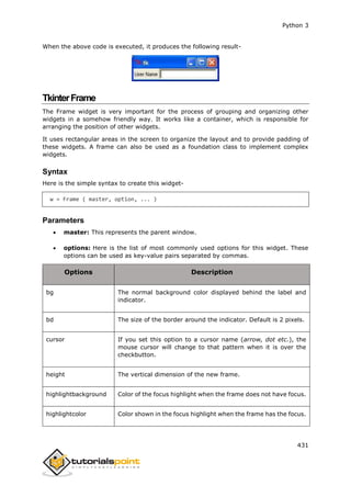 Python 3
431
When the above code is executed, it produces the following result-
TkinterFrame
The Frame widget is very important for the process of grouping and organizing other
widgets in a somehow friendly way. It works like a container, which is responsible for
arranging the position of other widgets.
It uses rectangular areas in the screen to organize the layout and to provide padding of
these widgets. A frame can also be used as a foundation class to implement complex
widgets.
Syntax
Here is the simple syntax to create this widget-
w = Frame ( master, option, ... )
Parameters
 master: This represents the parent window.
 options: Here is the list of most commonly used options for this widget. These
options can be used as key-value pairs separated by commas.
Options Description
bg The normal background color displayed behind the label and
indicator.
bd The size of the border around the indicator. Default is 2 pixels.
cursor If you set this option to a cursor name (arrow, dot etc.), the
mouse cursor will change to that pattern when it is over the
checkbutton.
height The vertical dimension of the new frame.
highlightbackground Color of the focus highlight when the frame does not have focus.
highlightcolor Color shown in the focus highlight when the frame has the focus.
 