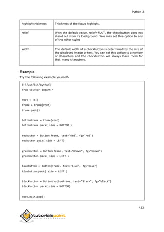 Python 3
432
highlightthickness Thickness of the focus highlight.
relief With the default value, relief=FLAT, the checkbutton does not
stand out from its background. You may set this option to any
of the other styles
width The default width of a checkbutton is determined by the size of
the displayed image or text. You can set this option to a number
of characters and the checkbutton will always have room for
that many characters.
Example
Try the following example yourself-
# !/usr/bin/python3
from tkinter import *
root = Tk()
frame = Frame(root)
frame.pack()
bottomframe = Frame(root)
bottomframe.pack( side = BOTTOM )
redbutton = Button(frame, text="Red", fg="red")
redbutton.pack( side = LEFT)
greenbutton = Button(frame, text="Brown", fg="brown")
greenbutton.pack( side = LEFT )
bluebutton = Button(frame, text="Blue", fg="blue")
bluebutton.pack( side = LEFT )
blackbutton = Button(bottomframe, text="Black", fg="black")
blackbutton.pack( side = BOTTOM)
root.mainloop()
 
