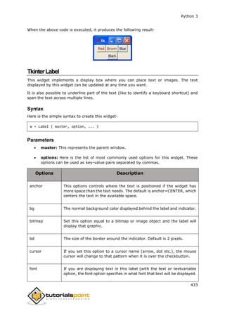 Python 3
433
When the above code is executed, it produces the following result-
TkinterLabel
This widget implements a display box where you can place text or images. The text
displayed by this widget can be updated at any time you want.
It is also possible to underline part of the text (like to identify a keyboard shortcut) and
span the text across multiple lines.
Syntax
Here is the simple syntax to create this widget-
w = Label ( master, option, ... )
Parameters
 master: This represents the parent window.
 options: Here is the list of most commonly used options for this widget. These
options can be used as key-value pairs separated by commas.
Options Description
anchor This options controls where the text is positioned if the widget has
more space than the text needs. The default is anchor=CENTER, which
centers the text in the available space.
bg The normal background color displayed behind the label and indicator.
bitmap Set this option equal to a bitmap or image object and the label will
display that graphic.
bd The size of the border around the indicator. Default is 2 pixels.
cursor If you set this option to a cursor name (arrow, dot etc.), the mouse
cursor will change to that pattern when it is over the checkbutton.
font If you are displaying text in this label (with the text or textvariable
option, the font option specifies in what font that text will be displayed.
 