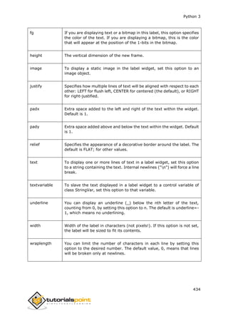 Python 3
434
fg If you are displaying text or a bitmap in this label, this option specifies
the color of the text. If you are displaying a bitmap, this is the color
that will appear at the position of the 1-bits in the bitmap.
height The vertical dimension of the new frame.
image To display a static image in the label widget, set this option to an
image object.
justify Specifies how multiple lines of text will be aligned with respect to each
other: LEFT for flush left, CENTER for centered (the default), or RIGHT
for right-justified.
padx Extra space added to the left and right of the text within the widget.
Default is 1.
pady Extra space added above and below the text within the widget. Default
is 1.
relief Specifies the appearance of a decorative border around the label. The
default is FLAT; for other values.
text To display one or more lines of text in a label widget, set this option
to a string containing the text. Internal newlines ("n") will force a line
break.
textvariable To slave the text displayed in a label widget to a control variable of
class StringVar, set this option to that variable.
underline You can display an underline (_) below the nth letter of the text,
counting from 0, by setting this option to n. The default is underline=-
1, which means no underlining.
width Width of the label in characters (not pixels!). If this option is not set,
the label will be sized to fit its contents.
wraplength You can limit the number of characters in each line by setting this
option to the desired number. The default value, 0, means that lines
will be broken only at newlines.
 
