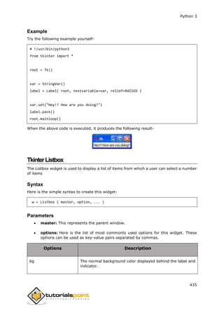 Python 3
435
Example
Try the following example yourself-
# !/usr/bin/python3
from tkinter import *
root = Tk()
var = StringVar()
label = Label( root, textvariable=var, relief=RAISED )
var.set("Hey!? How are you doing?")
label.pack()
root.mainloop()
When the above code is executed, it produces the following result-
TkinterListbox
The Listbox widget is used to display a list of items from which a user can select a number
of items
Syntax
Here is the simple syntax to create this widget-
w = Listbox ( master, option, ... )
Parameters
 master: This represents the parent window.
 options: Here is the list of most commonly used options for this widget. These
options can be used as key-value pairs separated by commas.
Options Description
bg The normal background color displayed behind the label and
indicator.
 