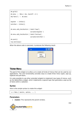 Python 3
442
mb.grid()
mb.menu = Menu ( mb, tearoff = 0 )
mb["menu"] = mb.menu
mayoVar = IntVar()
ketchVar = IntVar()
mb.menu.add_checkbutton ( label="mayo",
variable=mayoVar )
mb.menu.add_checkbutton ( label="ketchup",
variable=ketchVar )
mb.pack()
top.mainloop()
When the above code is executed, it produces the following result-
TkinterMenu
The goal of this widget is to allow us to create all kinds of menus that can be used by our
applications. The core functionality provides ways to create three menu types: pop-up,
toplevel and pull-down.
It is also possible to use other extended widgets to implement new types of menus, such
as the OptionMenu widget, which implements a special type that generates a pop-up list
of items within a selection.
Syntax
Here is the simple syntax to create this widget-
w = Menu ( master, option, ... )
Parameters
 master: This represents the parent window.
 