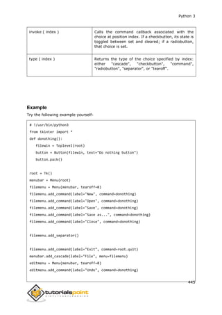 Python 3
445
invoke ( index ) Calls the command callback associated with the
choice at position index. If a checkbutton, its state is
toggled between set and cleared; if a radiobutton,
that choice is set.
type ( index ) Returns the type of the choice specified by index:
either "cascade", "checkbutton", "command",
"radiobutton", "separator", or "tearoff".
Example
Try the following example yourself-
# !/usr/bin/python3
from tkinter import *
def donothing():
filewin = Toplevel(root)
button = Button(filewin, text="Do nothing button")
button.pack()
root = Tk()
menubar = Menu(root)
filemenu = Menu(menubar, tearoff=0)
filemenu.add_command(label="New", command=donothing)
filemenu.add_command(label="Open", command=donothing)
filemenu.add_command(label="Save", command=donothing)
filemenu.add_command(label="Save as...", command=donothing)
filemenu.add_command(label="Close", command=donothing)
filemenu.add_separator()
filemenu.add_command(label="Exit", command=root.quit)
menubar.add_cascade(label="File", menu=filemenu)
editmenu = Menu(menubar, tearoff=0)
editmenu.add_command(label="Undo", command=donothing)
 