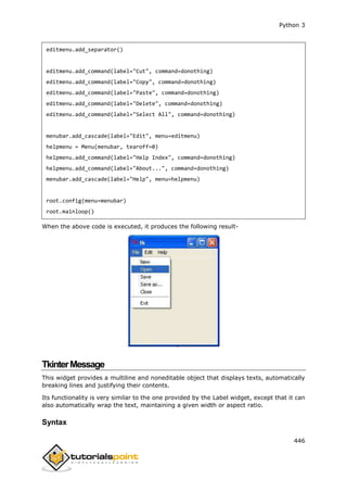 Python 3
446
editmenu.add_separator()
editmenu.add_command(label="Cut", command=donothing)
editmenu.add_command(label="Copy", command=donothing)
editmenu.add_command(label="Paste", command=donothing)
editmenu.add_command(label="Delete", command=donothing)
editmenu.add_command(label="Select All", command=donothing)
menubar.add_cascade(label="Edit", menu=editmenu)
helpmenu = Menu(menubar, tearoff=0)
helpmenu.add_command(label="Help Index", command=donothing)
helpmenu.add_command(label="About...", command=donothing)
menubar.add_cascade(label="Help", menu=helpmenu)
root.config(menu=menubar)
root.mainloop()
When the above code is executed, it produces the following result-
TkinterMessage
This widget provides a multiline and noneditable object that displays texts, automatically
breaking lines and justifying their contents.
Its functionality is very similar to the one provided by the Label widget, except that it can
also automatically wrap the text, maintaining a given width or aspect ratio.
Syntax
 