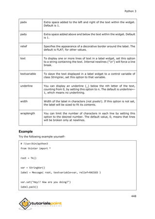 Python 3
448
padx Extra space added to the left and right of the text within the widget.
Default is 1.
pady Extra space added above and below the text within the widget. Default
is 1.
relief Specifies the appearance of a decorative border around the label. The
default is FLAT; for other values.
text To display one or more lines of text in a label widget, set this option
to a string containing the text. Internal newlines ("n") will force a line
break.
textvariable To slave the text displayed in a label widget to a control variable of
class StringVar, set this option to that variable.
underline You can display an underline (_) below the nth letter of the text,
counting from 0, by setting this option to n. The default is underline=-
1, which means no underlining.
width Width of the label in characters (not pixels!). If this option is not set,
the label will be sized to fit its contents.
wraplength You can limit the number of characters in each line by setting this
option to the desired number. The default value, 0, means that lines
will be broken only at newlines.
Example
Try the following example yourself-
# !/usr/bin/python3
from tkinter import *
root = Tk()
var = StringVar()
label = Message( root, textvariable=var, relief=RAISED )
var.set("Hey!? How are you doing?")
label.pack()
 