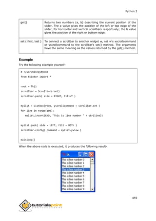 Python 3
459
get() Returns two numbers (a, b) describing the current position of the
slider. The a value gives the position of the left or top edge of the
slider, for horizontal and vertical scrollbars respectively; the b value
gives the position of the right or bottom edge.
set ( first, last ) To connect a scrollbar to another widget w, set w's xscrollcommand
or yscrollcommand to the scrollbar's set() method. The arguments
have the same meaning as the values returned by the get() method.
Example
Try the following example yourself-
# !/usr/bin/python3
from tkinter import *
root = Tk()
scrollbar = Scrollbar(root)
scrollbar.pack( side = RIGHT, fill=Y )
mylist = Listbox(root, yscrollcommand = scrollbar.set )
for line in range(100):
mylist.insert(END, "This is line number " + str(line))
mylist.pack( side = LEFT, fill = BOTH )
scrollbar.config( command = mylist.yview )
mainloop()
When the above code is executed, it produces the following result-
 