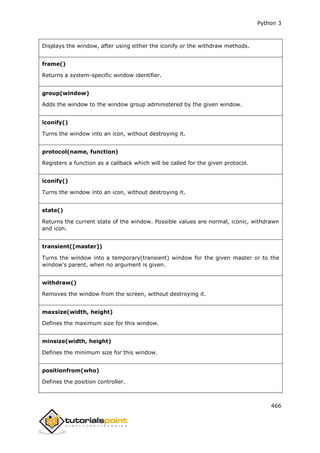Python 3
466
Displays the window, after using either the iconify or the withdraw methods.
frame()
Returns a system-specific window identifier.
group(window)
Adds the window to the window group administered by the given window.
iconify()
Turns the window into an icon, without destroying it.
protocol(name, function)
Registers a function as a callback which will be called for the given protocol.
iconify()
Turns the window into an icon, without destroying it.
state()
Returns the current state of the window. Possible values are normal, iconic, withdrawn
and icon.
transient([master])
Turns the window into a temporary(transient) window for the given master or to the
window's parent, when no argument is given.
withdraw()
Removes the window from the screen, without destroying it.
maxsize(width, height)
Defines the maximum size for this window.
minsize(width, height)
Defines the minimum size for this window.
positionfrom(who)
Defines the position controller.
 