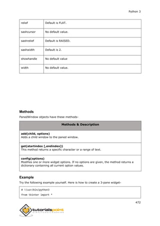 Python 3
472
relief Default is FLAT.
sashcursor No default value.
sashrelief Default is RAISED.
sashwidth Default is 2.
showhandle No default value
width No default value.
Methods
PanedWindow objects have these methods-
Methods & Description
add(child, options)
Adds a child window to the paned window.
get(startindex [,endindex])
This method returns a specific character or a range of text.
config(options)
Modifies one or more widget options. If no options are given, the method returns a
dictionary containing all current option values.
Example
Try the following example yourself. Here is how to create a 3-pane widget-
# !/usr/bin/python3
from tkinter import *
 
